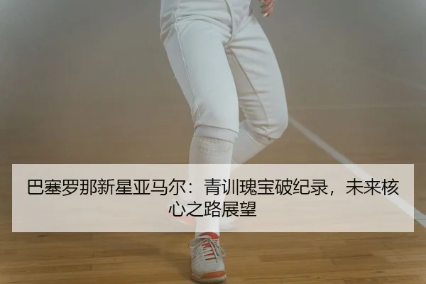 巴塞罗那新星亚马尔：青训瑰宝破纪录，未来核心之路展望